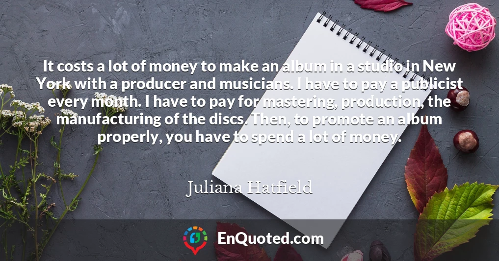 It costs a lot of money to make an album in a studio in New York with a producer and musicians. I have to pay a publicist every month. I have to pay for mastering, production, the manufacturing of the discs. Then, to promote an album properly, you have to spend a lot of money.