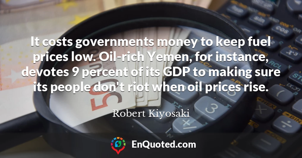 It costs governments money to keep fuel prices low. Oil-rich Yemen, for instance, devotes 9 percent of its GDP to making sure its people don't riot when oil prices rise.