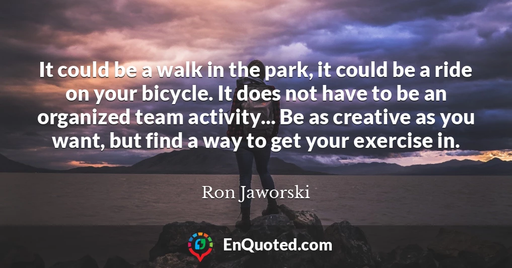 It could be a walk in the park, it could be a ride on your bicycle. It does not have to be an organized team activity... Be as creative as you want, but find a way to get your exercise in.