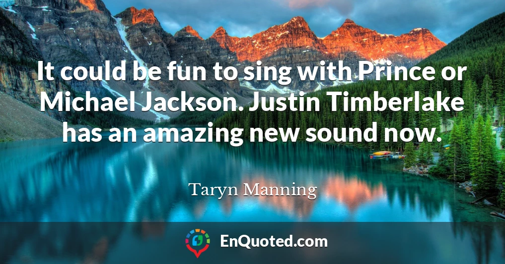 It could be fun to sing with Prince or Michael Jackson. Justin Timberlake has an amazing new sound now.