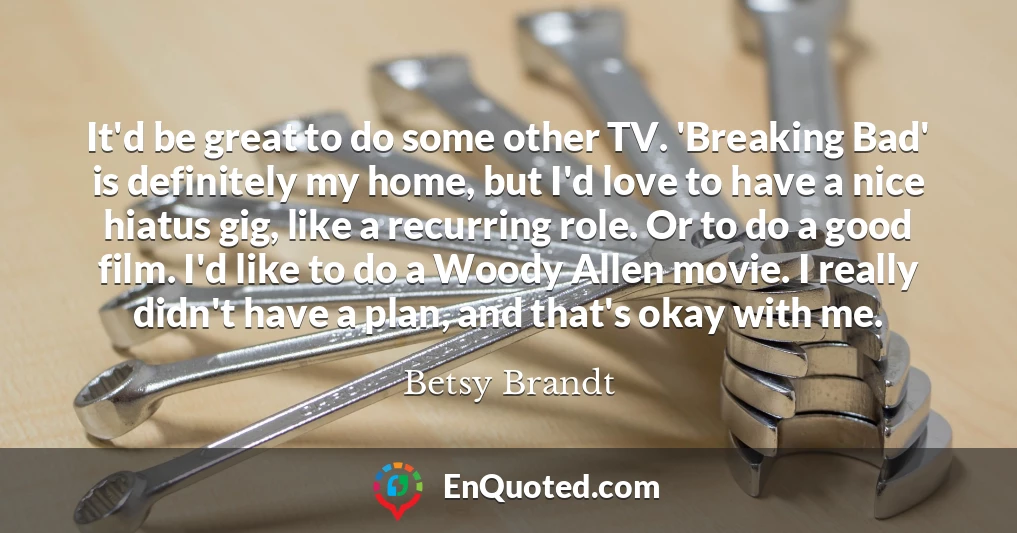 It'd be great to do some other TV. 'Breaking Bad' is definitely my home, but I'd love to have a nice hiatus gig, like a recurring role. Or to do a good film. I'd like to do a Woody Allen movie. I really didn't have a plan, and that's okay with me.