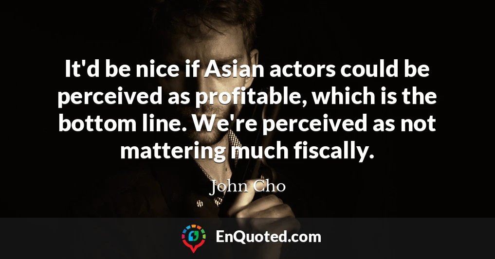 It'd be nice if Asian actors could be perceived as profitable, which is the bottom line. We're perceived as not mattering much fiscally.