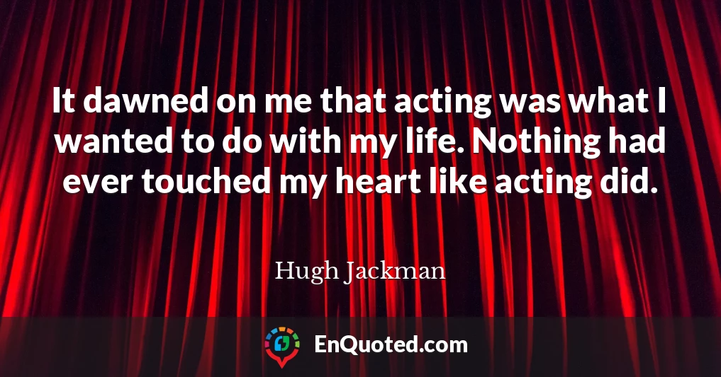It dawned on me that acting was what I wanted to do with my life. Nothing had ever touched my heart like acting did.