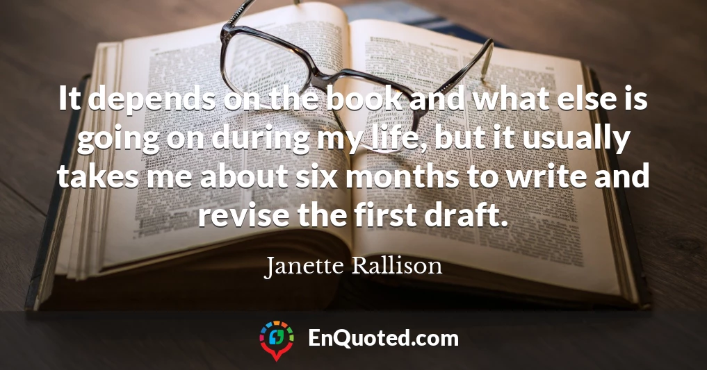 It depends on the book and what else is going on during my life, but it usually takes me about six months to write and revise the first draft.