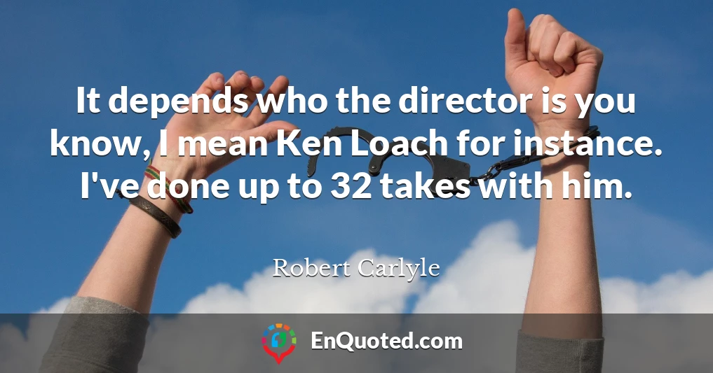 It depends who the director is you know, I mean Ken Loach for instance. I've done up to 32 takes with him.