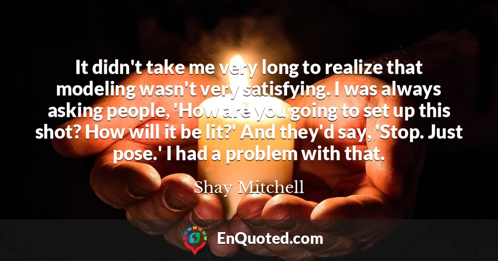 It didn't take me very long to realize that modeling wasn't very satisfying. I was always asking people, 'How are you going to set up this shot? How will it be lit?' And they'd say, 'Stop. Just pose.' I had a problem with that.