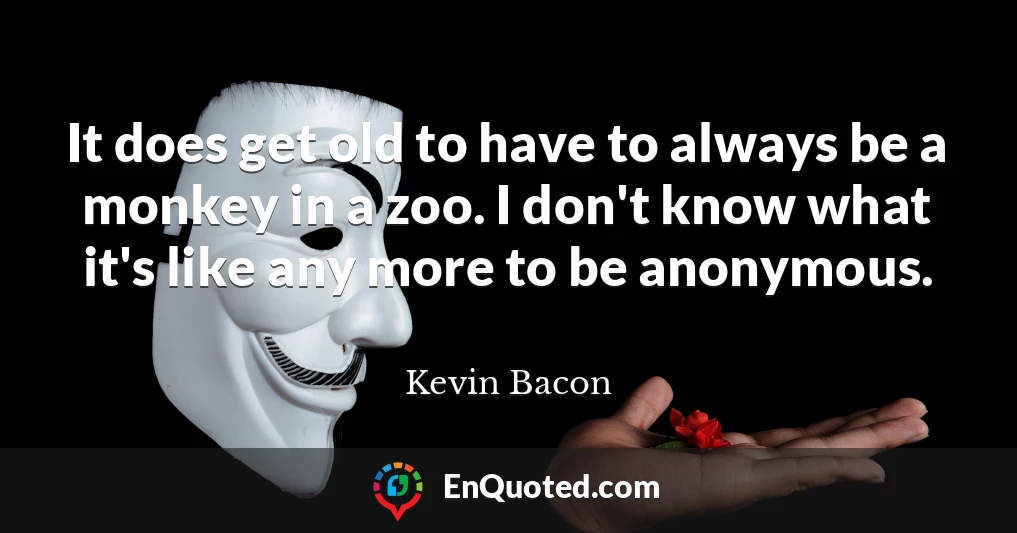 It does get old to have to always be a monkey in a zoo. I don't know what it's like any more to be anonymous.