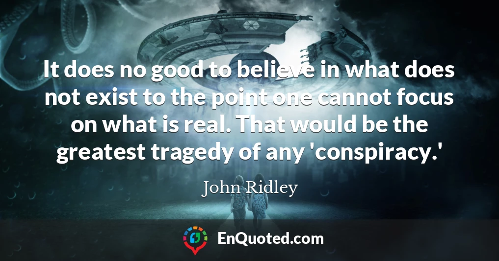 It does no good to believe in what does not exist to the point one cannot focus on what is real. That would be the greatest tragedy of any 'conspiracy.'