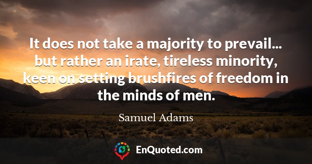 It does not take a majority to prevail... but rather an irate, tireless minority, keen on setting brushfires of freedom in the minds of men.