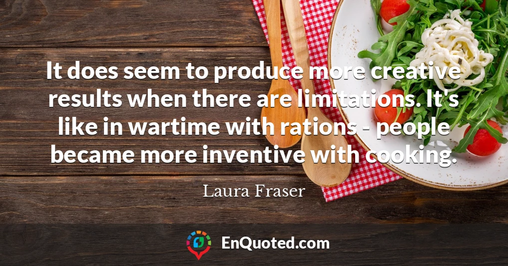 It does seem to produce more creative results when there are limitations. It's like in wartime with rations - people became more inventive with cooking.