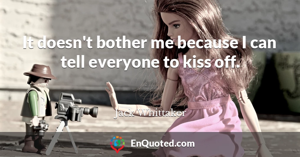 It doesn't bother me because I can tell everyone to kiss off.