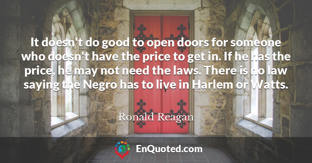 It doesn't do good to open doors for someone who doesn't have the price to get in. If he has the price, he may not need the laws. There is no law saying the Negro has to live in Harlem or Watts.