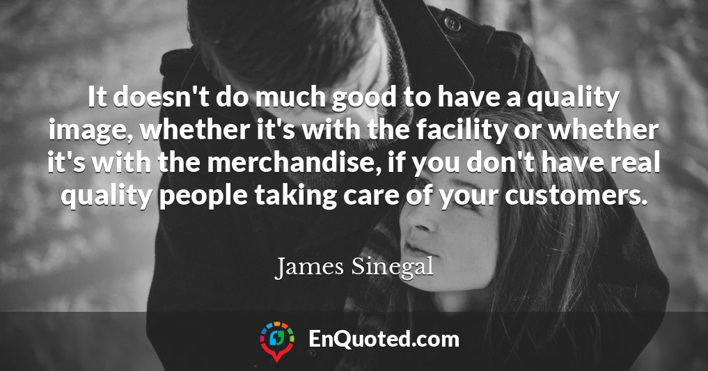 It doesn't do much good to have a quality image, whether it's with the facility or whether it's with the merchandise, if you don't have real quality people taking care of your customers.