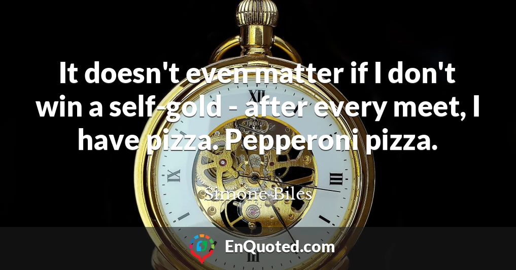 It doesn't even matter if I don't win a self-gold - after every meet, I have pizza. Pepperoni pizza.