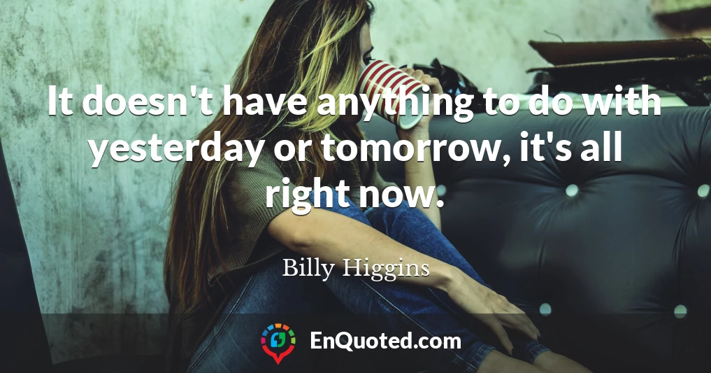 It doesn't have anything to do with yesterday or tomorrow, it's all right now.