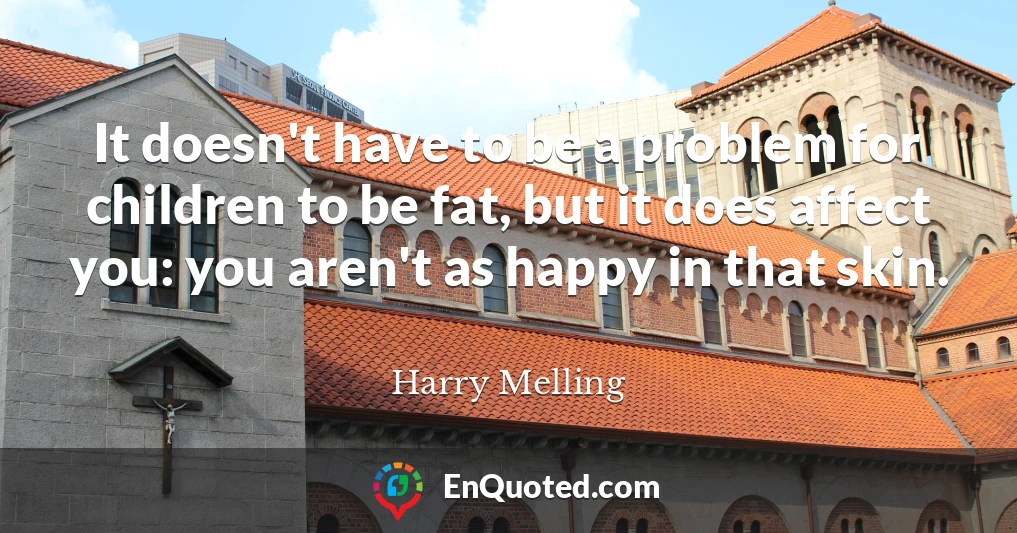 It doesn't have to be a problem for children to be fat, but it does affect you: you aren't as happy in that skin.