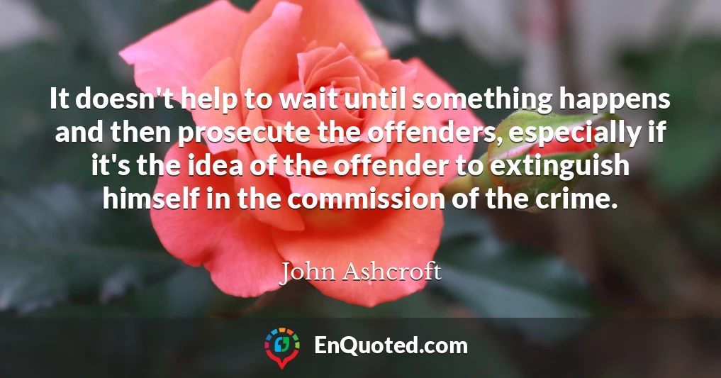 It doesn't help to wait until something happens and then prosecute the offenders, especially if it's the idea of the offender to extinguish himself in the commission of the crime.