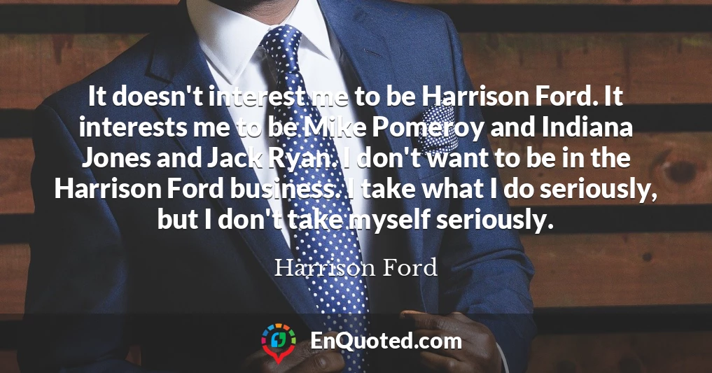 It doesn't interest me to be Harrison Ford. It interests me to be Mike Pomeroy and Indiana Jones and Jack Ryan. I don't want to be in the Harrison Ford business. I take what I do seriously, but I don't take myself seriously.