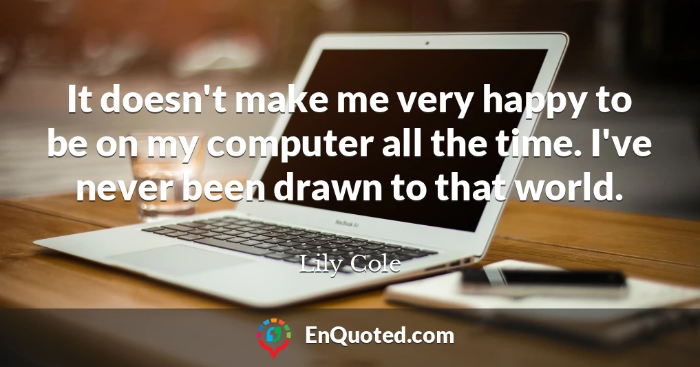It doesn't make me very happy to be on my computer all the time. I've never been drawn to that world.