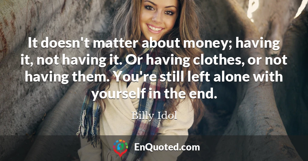 It doesn't matter about money; having it, not having it. Or having clothes, or not having them. You're still left alone with yourself in the end.