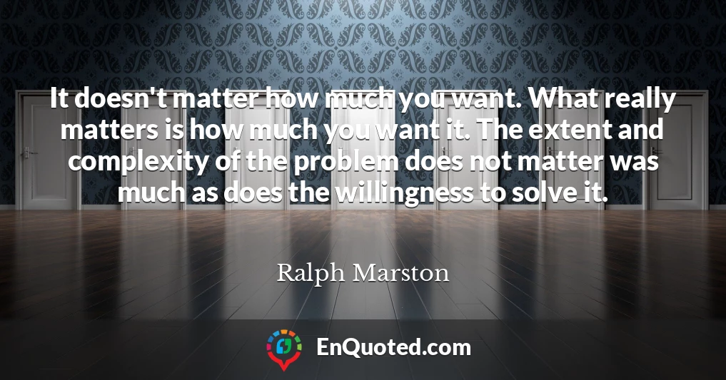 It doesn't matter how much you want. What really matters is how much you want it. The extent and complexity of the problem does not matter was much as does the willingness to solve it.