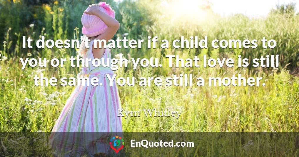 It doesn't matter if a child comes to you or through you. That love is still the same. You are still a mother.