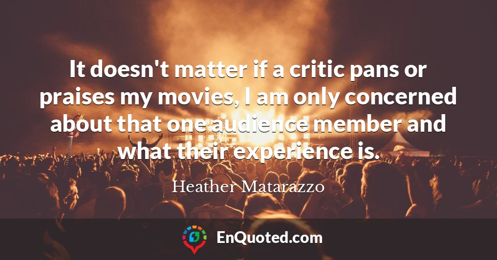 It doesn't matter if a critic pans or praises my movies, I am only concerned about that one audience member and what their experience is.