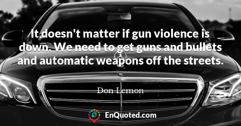 It doesn't matter if gun violence is down. We need to get guns and bullets and automatic weapons off the streets.