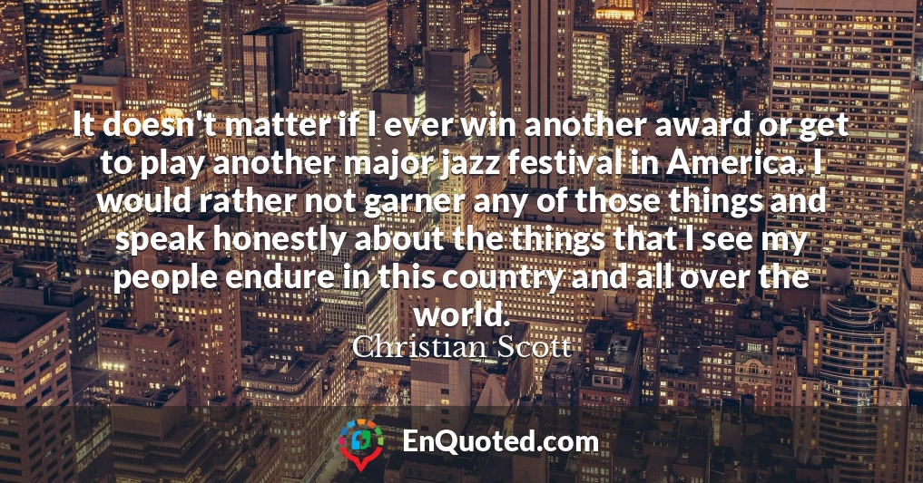 It doesn't matter if I ever win another award or get to play another major jazz festival in America. I would rather not garner any of those things and speak honestly about the things that I see my people endure in this country and all over the world.