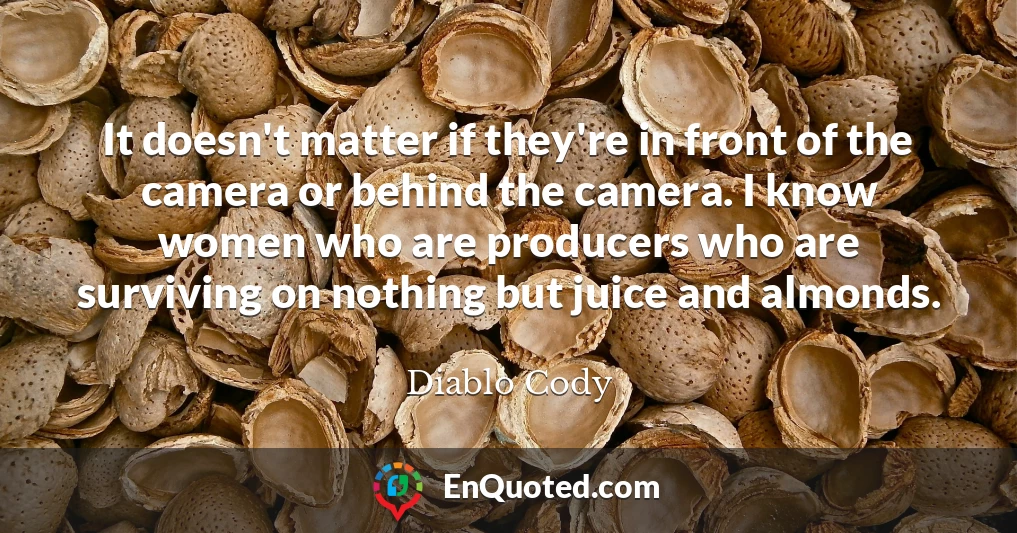 It doesn't matter if they're in front of the camera or behind the camera. I know women who are producers who are surviving on nothing but juice and almonds.