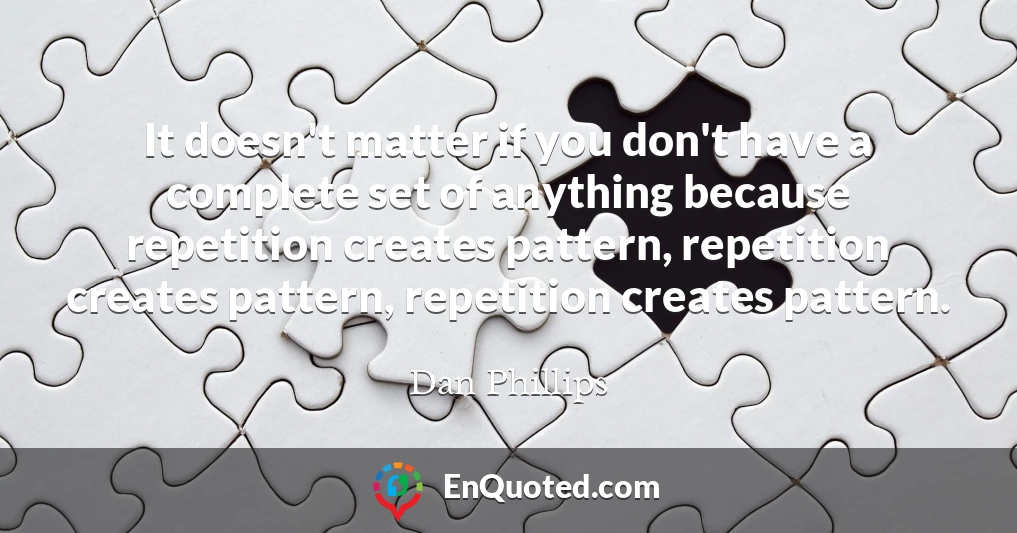 It doesn't matter if you don't have a complete set of anything because repetition creates pattern, repetition creates pattern, repetition creates pattern.