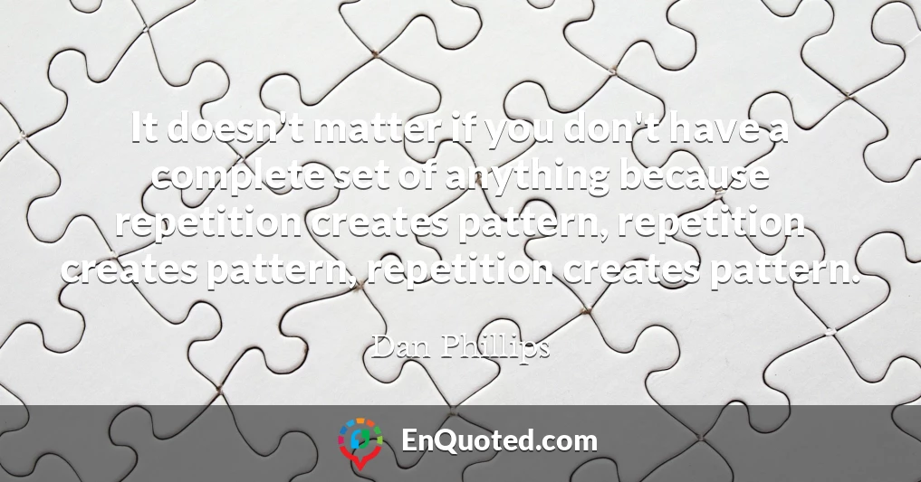 It doesn't matter if you don't have a complete set of anything because repetition creates pattern, repetition creates pattern, repetition creates pattern.