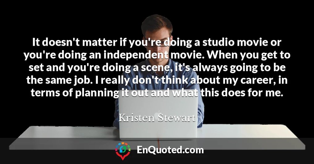 It doesn't matter if you're doing a studio movie or you're doing an independent movie. When you get to set and you're doing a scene, it's always going to be the same job. I really don't think about my career, in terms of planning it out and what this does for me.