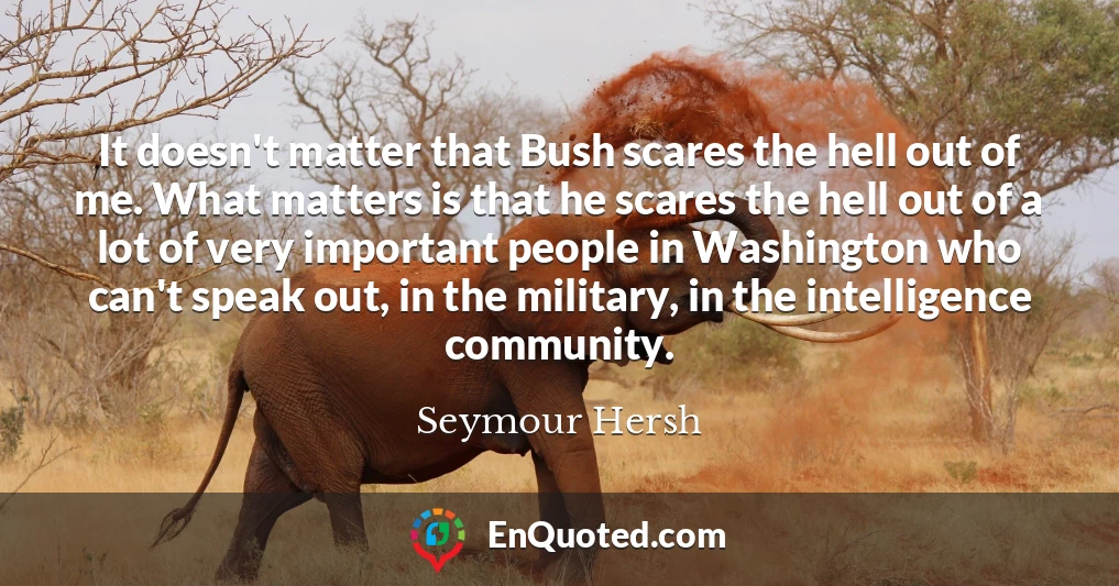 It doesn't matter that Bush scares the hell out of me. What matters is that he scares the hell out of a lot of very important people in Washington who can't speak out, in the military, in the intelligence community.