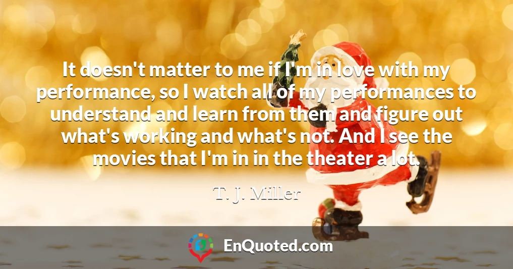 It doesn't matter to me if I'm in love with my performance, so I watch all of my performances to understand and learn from them and figure out what's working and what's not. And I see the movies that I'm in in the theater a lot.