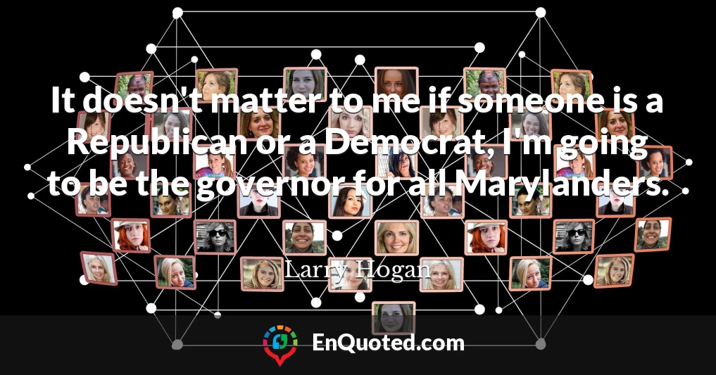 It doesn't matter to me if someone is a Republican or a Democrat, I'm going to be the governor for all Marylanders.