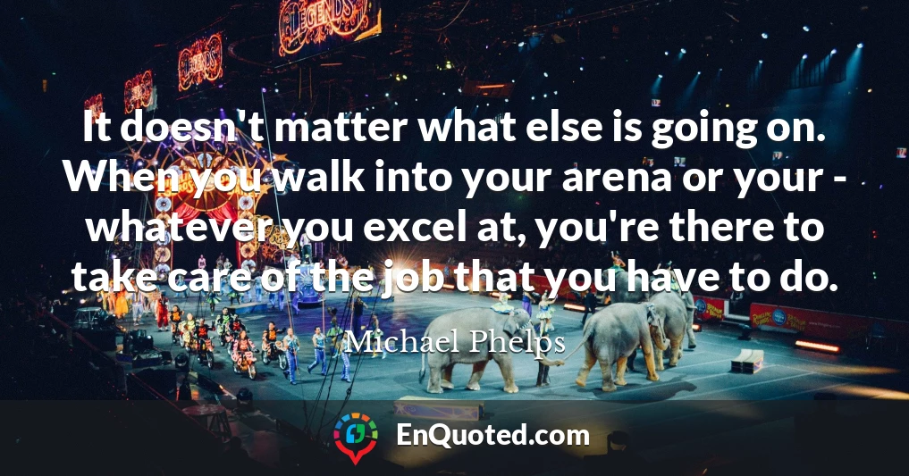 It doesn't matter what else is going on. When you walk into your arena or your - whatever you excel at, you're there to take care of the job that you have to do.