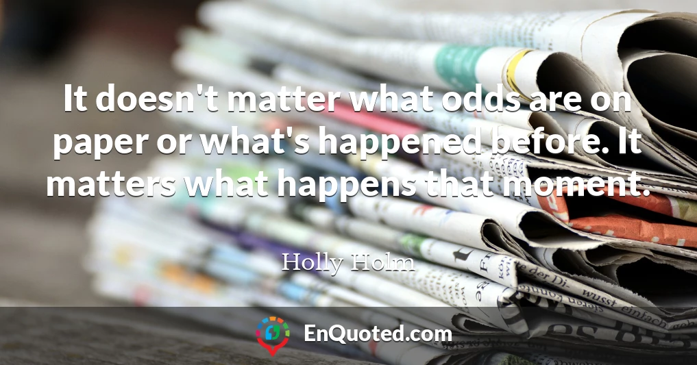 It doesn't matter what odds are on paper or what's happened before. It matters what happens that moment.