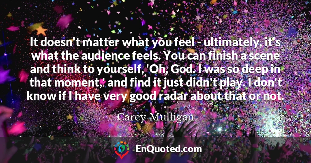 It doesn't matter what you feel - ultimately, it's what the audience feels. You can finish a scene and think to yourself, 'Oh, God. I was so deep in that moment,' and find it just didn't play. I don't know if I have very good radar about that or not.