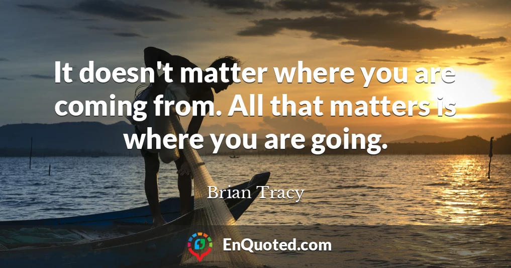 It doesn't matter where you are coming from. All that matters is where you are going.