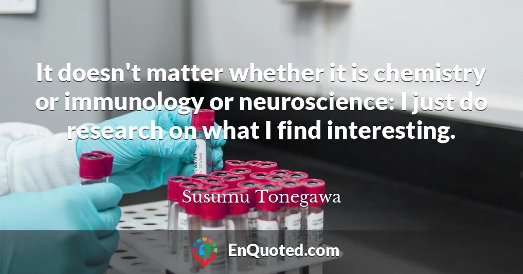 It doesn't matter whether it is chemistry or immunology or neuroscience: I just do research on what I find interesting.
