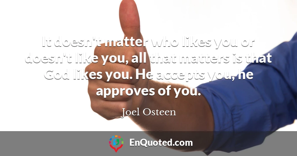 It doesn't matter who likes you or doesn't like you, all that matters is that God likes you. He accepts you, he approves of you.