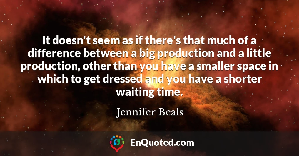 It doesn't seem as if there's that much of a difference between a big production and a little production, other than you have a smaller space in which to get dressed and you have a shorter waiting time.