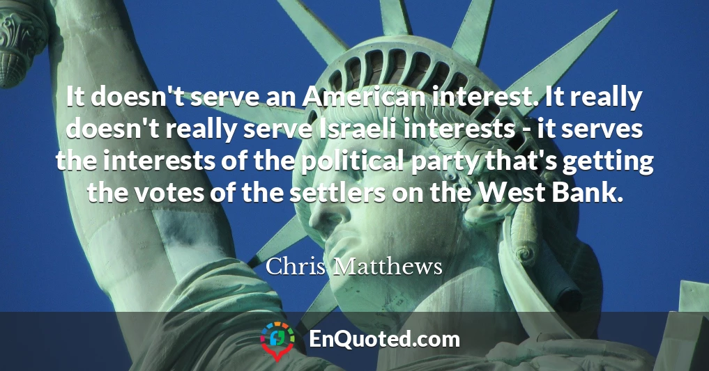 It doesn't serve an American interest. It really doesn't really serve Israeli interests - it serves the interests of the political party that's getting the votes of the settlers on the West Bank.