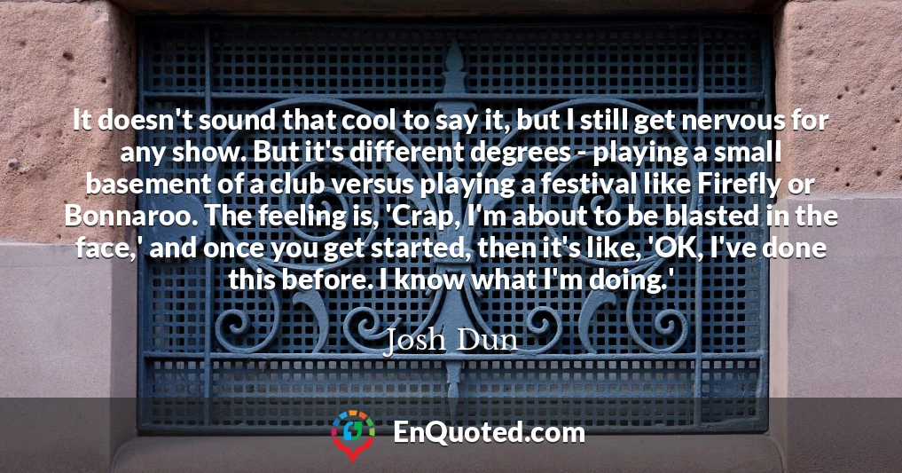 It doesn't sound that cool to say it, but I still get nervous for any show. But it's different degrees - playing a small basement of a club versus playing a festival like Firefly or Bonnaroo. The feeling is, 'Crap, I'm about to be blasted in the face,' and once you get started, then it's like, 'OK, I've done this before. I know what I'm doing.'