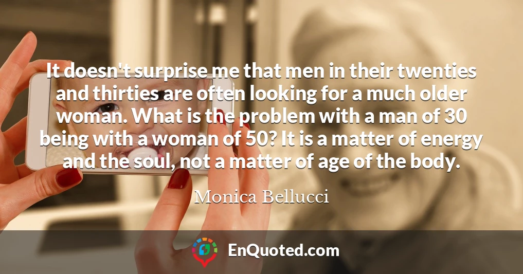 It doesn't surprise me that men in their twenties and thirties are often looking for a much older woman. What is the problem with a man of 30 being with a woman of 50? It is a matter of energy and the soul, not a matter of age of the body.