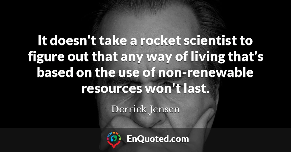 It doesn't take a rocket scientist to figure out that any way of living that's based on the use of non-renewable resources won't last.