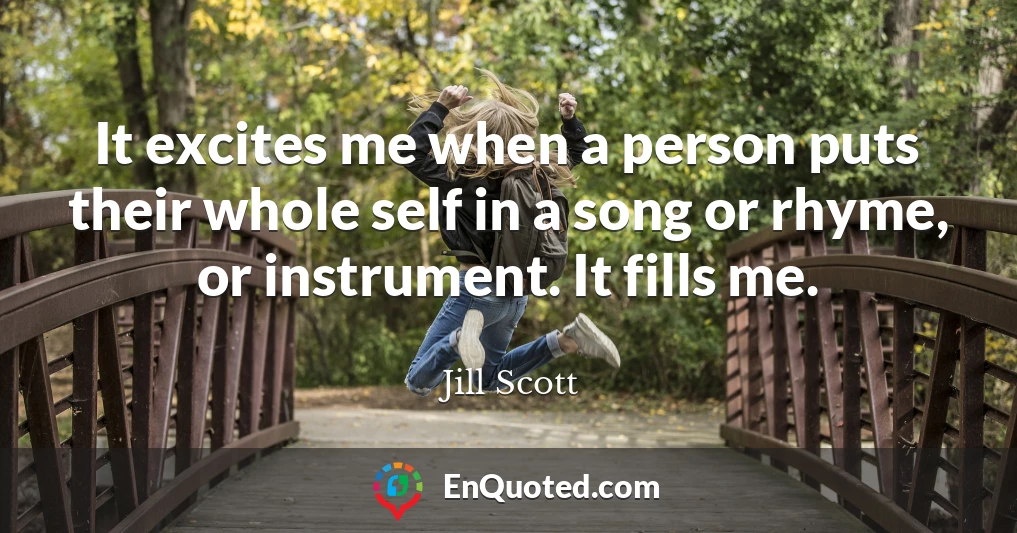 It excites me when a person puts their whole self in a song or rhyme, or instrument. It fills me.