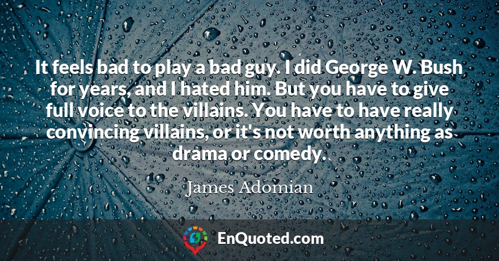 It feels bad to play a bad guy. I did George W. Bush for years, and I hated him. But you have to give full voice to the villains. You have to have really convincing villains, or it's not worth anything as drama or comedy.