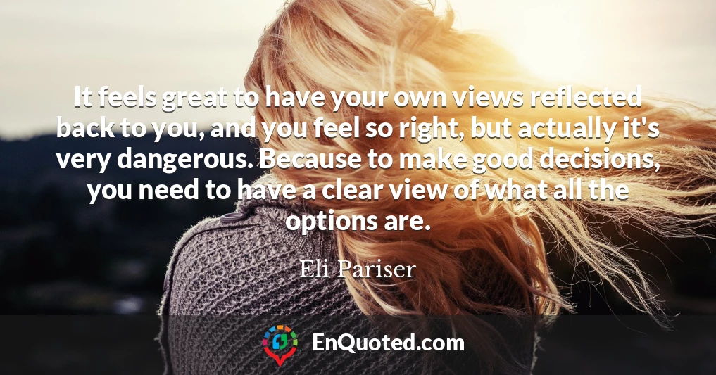 It feels great to have your own views reflected back to you, and you feel so right, but actually it's very dangerous. Because to make good decisions, you need to have a clear view of what all the options are.